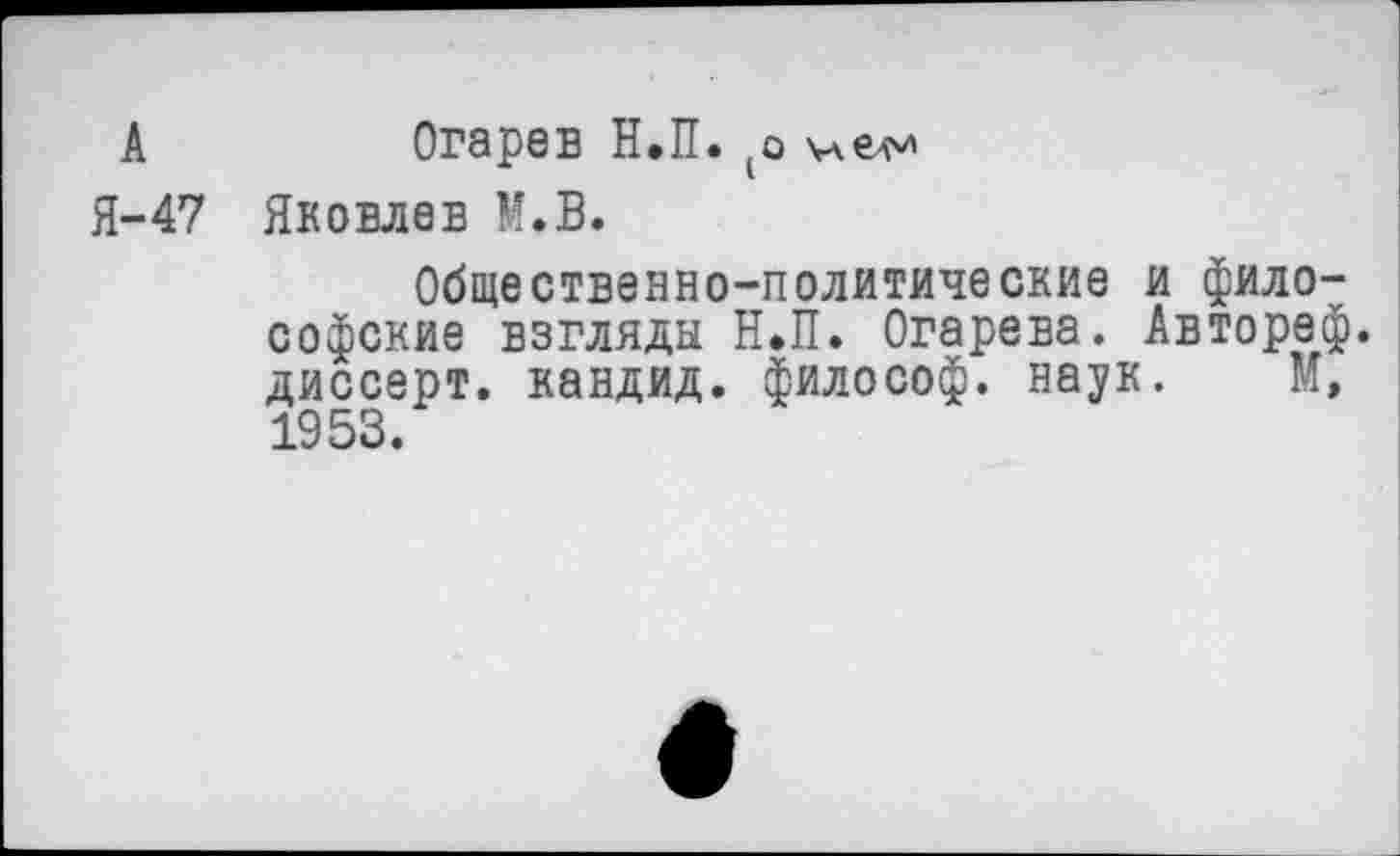 ﻿А
Я-47
Огарев Н.П. (о
Яковлев М.В.
Общественно-политические и философские взгляды Н.П. Огарева. Автореф. диссерт. кандид. философ, наук. М, 1953.